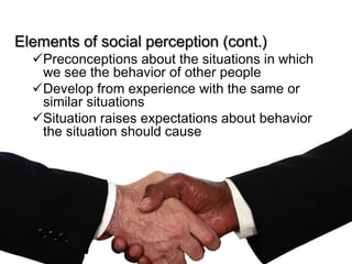 Elements of social perception (cont.)
  Preconceptions about the situations in which
   we see the behavior of other people
  Develop from experience with the same or
   similar situations
  Situation raises expectations about behavior
   the situation should cause
 