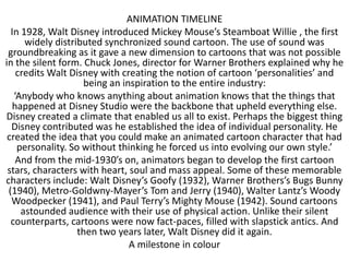 ANIMATION TIMELINE
  In 1928, Walt Disney introduced Mickey Mouse’s Steamboat Willie , the first
      widely distributed synchronized sound cartoon. The use of sound was
 groundbreaking as it gave a new dimension to cartoons that was not possible
in the silent form. Chuck Jones, director for Warner Brothers explained why he
    credits Walt Disney with creating the notion of cartoon ‘personalities’ and
                    being an inspiration to the entire industry:
   ‘Anybody who knows anything about animation knows that the things that
  happened at Disney Studio were the backbone that upheld everything else.
Disney created a climate that enabled us all to exist. Perhaps the biggest thing
  Disney contributed was he established the idea of individual personality. He
 created the idea that you could make an animated cartoon character that had
    personality. So without thinking he forced us into evolving our own style.’
    And from the mid-1930’s on, animators began to develop the first cartoon
 stars, characters with heart, soul and mass appeal. Some of these memorable
characters include: Walt Disney’s Goofy (1932), Warner Brothers’s Bugs Bunny
 (1940), Metro-Goldwny-Mayer’s Tom and Jerry (1940), Walter Lantz’s Woody
  Woodpecker (1941), and Paul Terry’s Mighty Mouse (1942). Sound cartoons
     astounded audience with their use of physical action. Unlike their silent
  counterparts, cartoons were now fact-paces, filled with slapstick antics. And
                   then two years later, Walt Disney did it again.
                               A milestone in colour
 