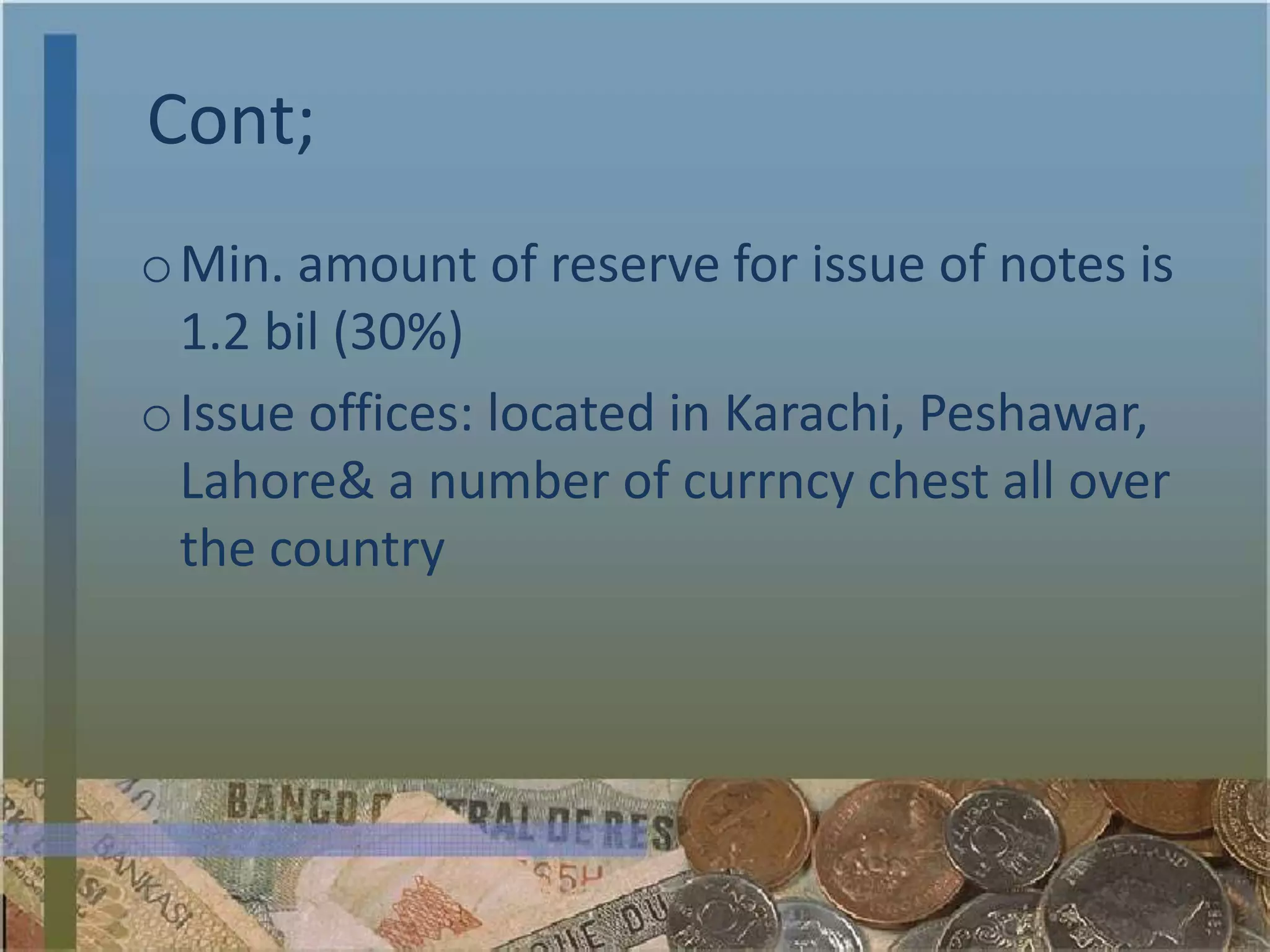 Cont;
o Min. amount of reserve for issue of notes is
  1.2 bil (30%)
o Issue offices: located in Karachi, Peshawar,
  Lahore& a number of currncy chest all over
  the country
 