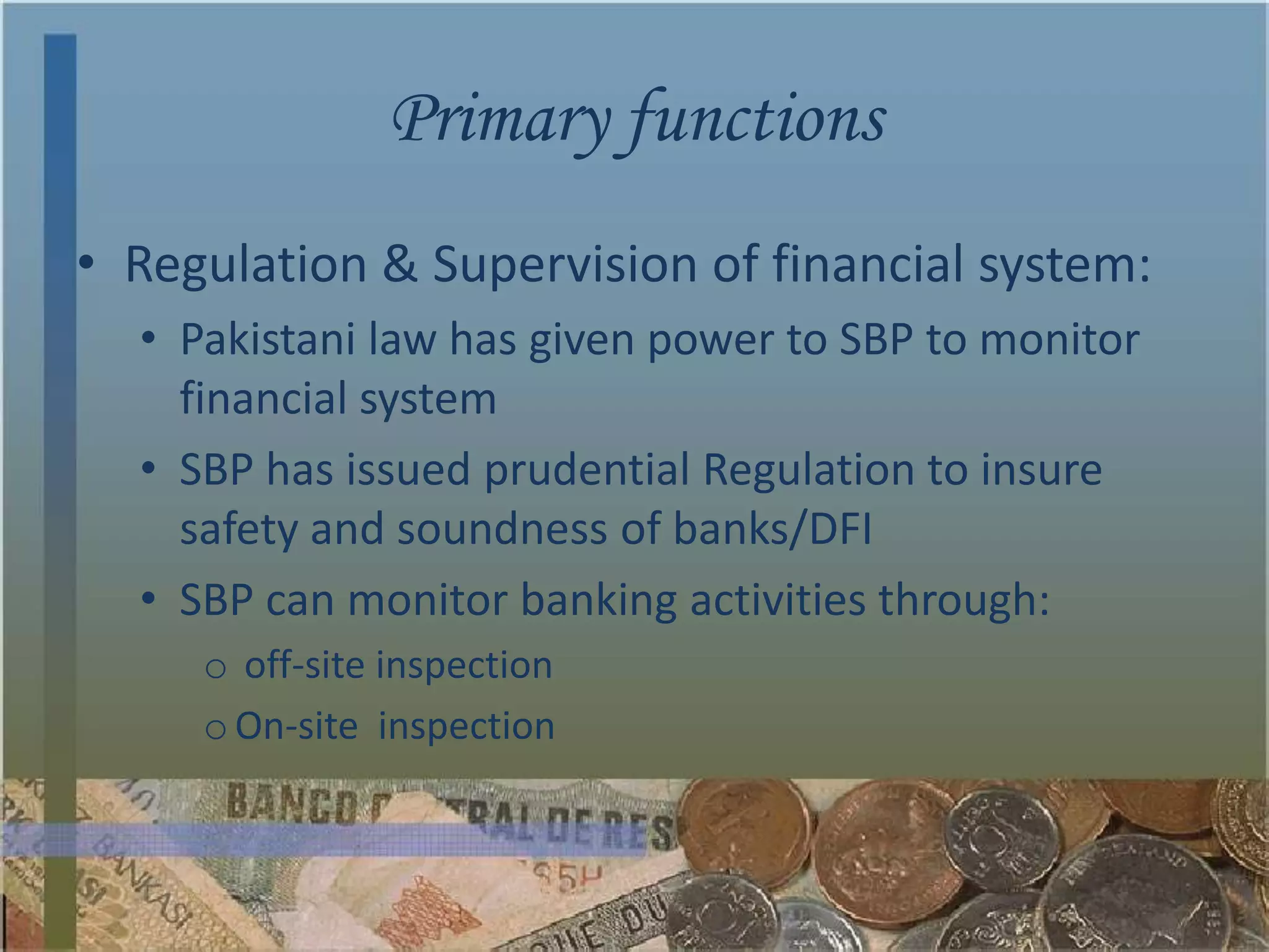 Primary functions
• Regulation & Supervision of financial system:
  • Pakistani law has given power to SBP to monitor
    financial system
  • SBP has issued prudential Regulation to insure
    safety and soundness of banks/DFI
  • SBP can monitor banking activities through:
     o off-site inspection
     o On-site inspection
 