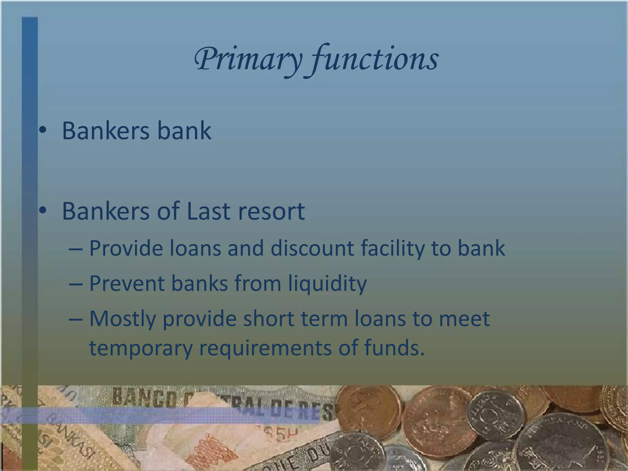 Primary functions
• Bankers bank

• Bankers of Last resort
  – Provide loans and discount facility to bank
  – Prevent banks from liquidity
  – Mostly provide short term loans to meet
    temporary requirements of funds.
 