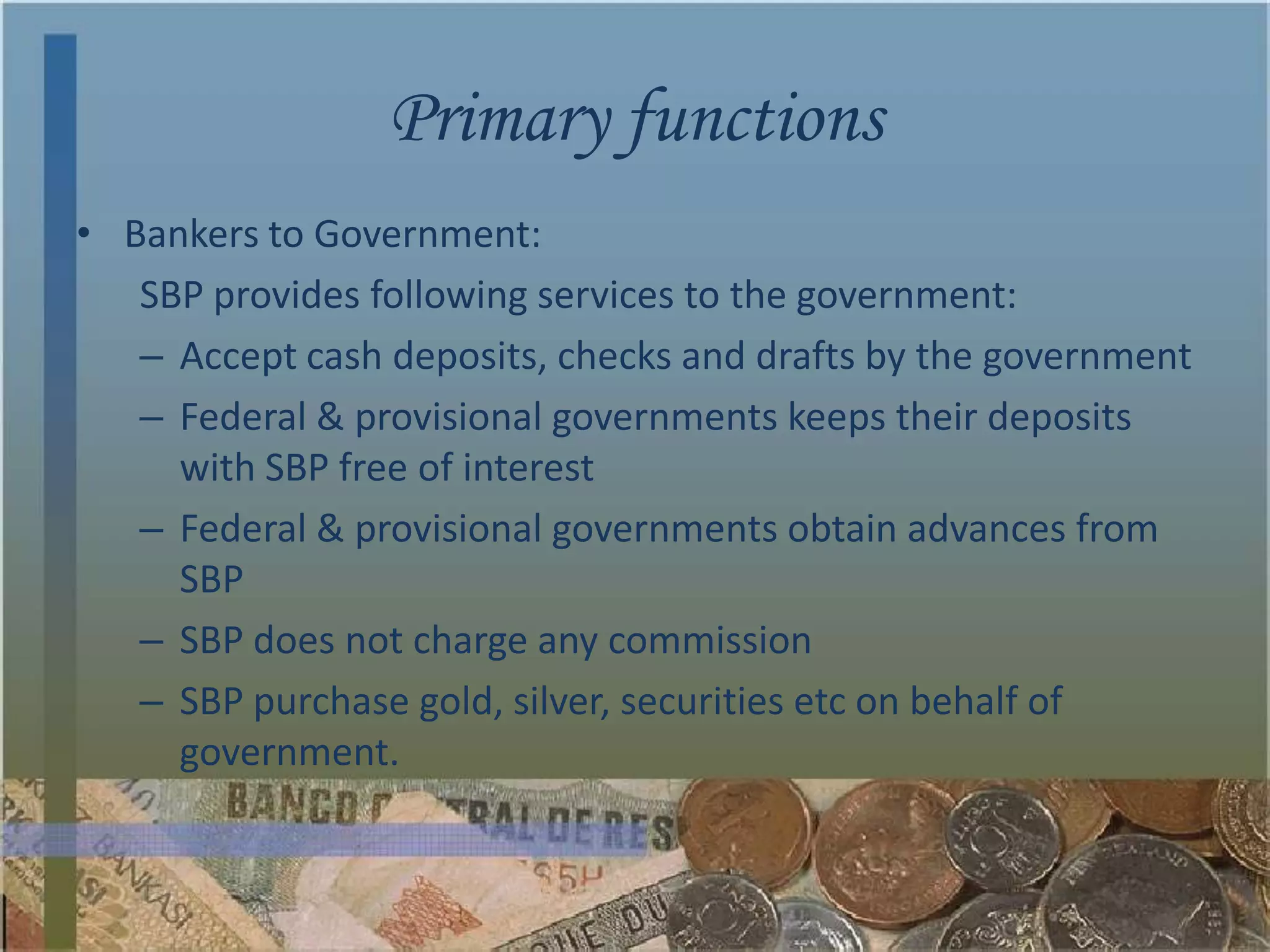 Primary functions
• Bankers to Government:
   SBP provides following services to the government:
   – Accept cash deposits, checks and drafts by the government
   – Federal & provisional governments keeps their deposits
     with SBP free of interest
   – Federal & provisional governments obtain advances from
     SBP
   – SBP does not charge any commission
   – SBP purchase gold, silver, securities etc on behalf of
     government.
 