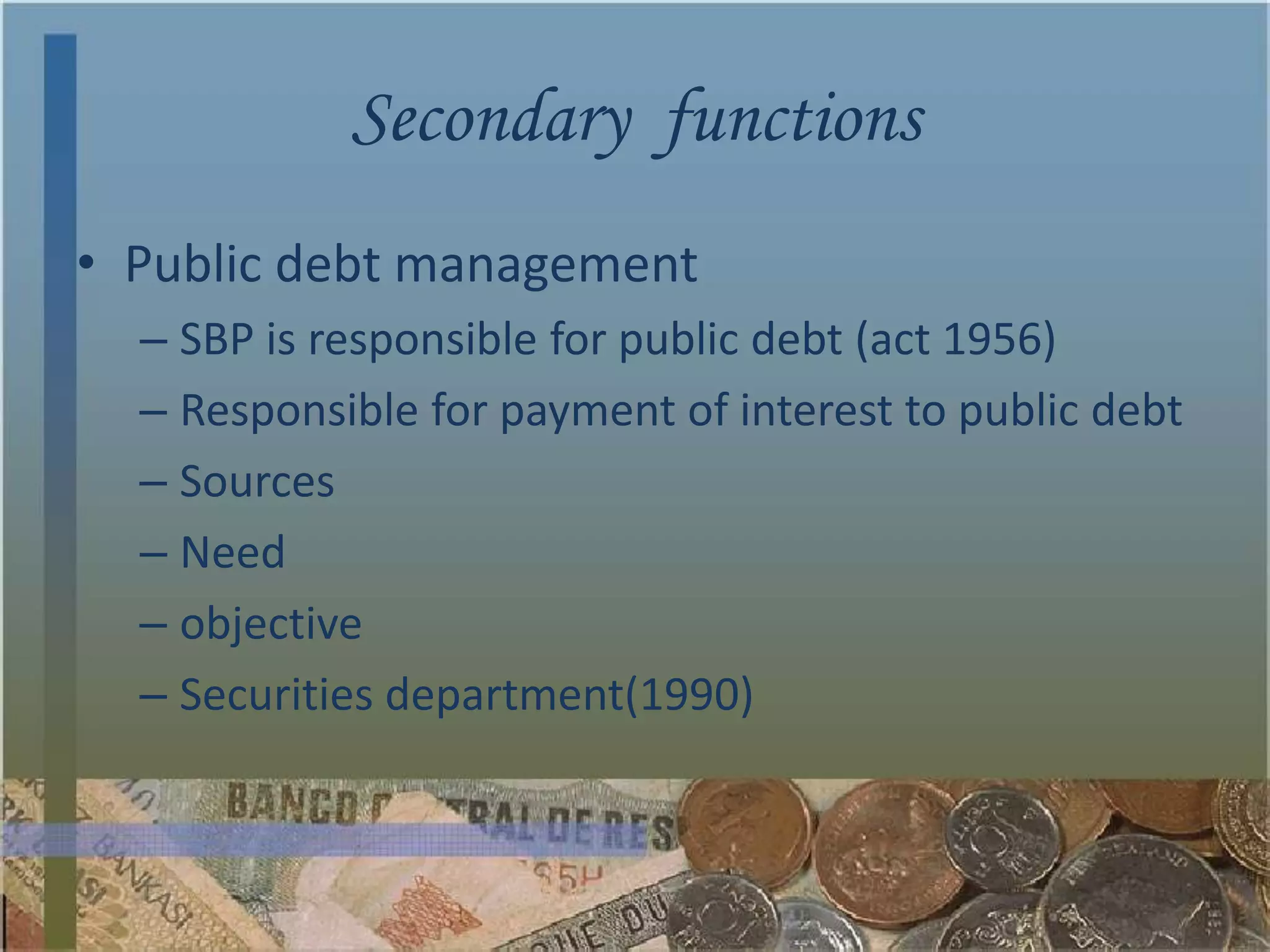 Secondary functions
• Public debt management
  – SBP is responsible for public debt (act 1956)
  – Responsible for payment of interest to public debt
  – Sources
  – Need
  – objective
  – Securities department(1990)
 