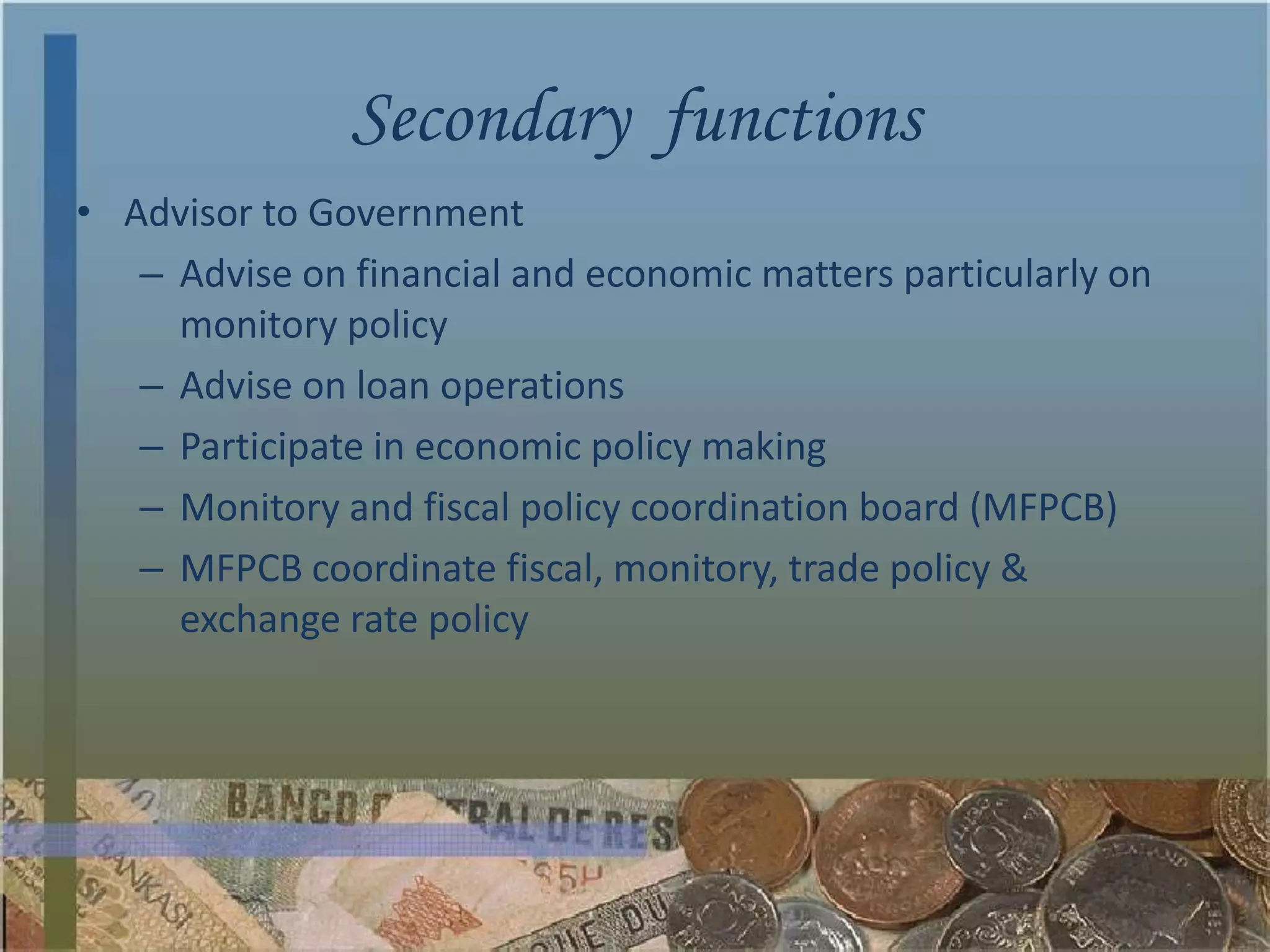 Secondary functions
• Advisor to Government
   – Advise on financial and economic matters particularly on
     monitory policy
   – Advise on loan operations
   – Participate in economic policy making
   – Monitory and fiscal policy coordination board (MFPCB)
   – MFPCB coordinate fiscal, monitory, trade policy &
     exchange rate policy
 