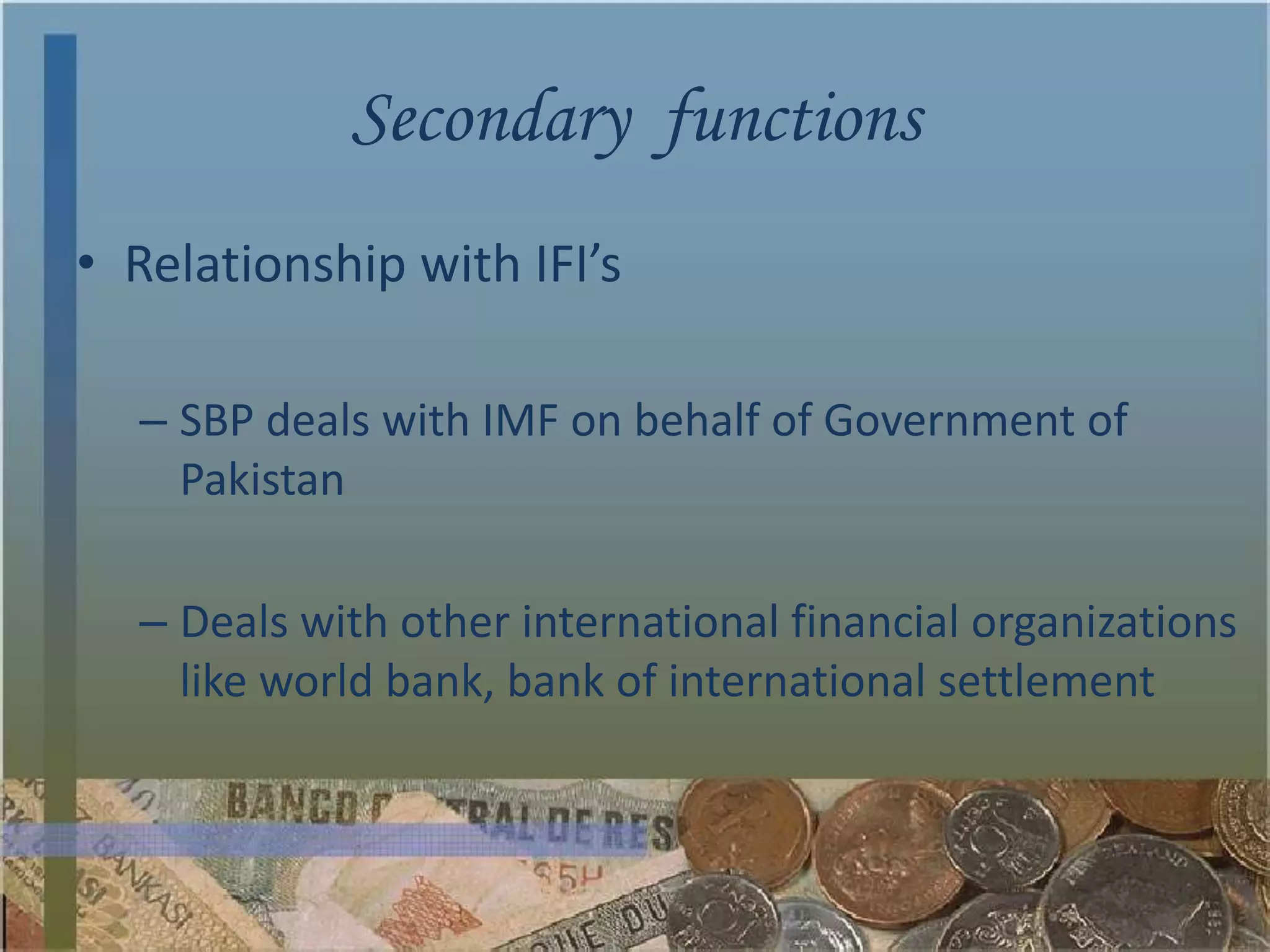Secondary functions
• Relationship with IFI’s

  – SBP deals with IMF on behalf of Government of
    Pakistan

  – Deals with other international financial organizations
    like world bank, bank of international settlement
 