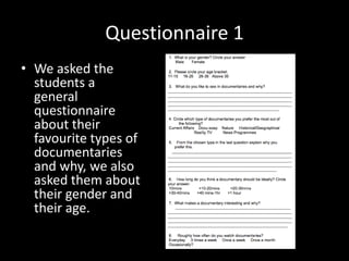 Questionnaire 1
• We asked the
  students a
  general
  questionnaire
  about their
  favourite types of
  documentaries
  and why, we also
  asked them about
  their gender and
  their age.
 