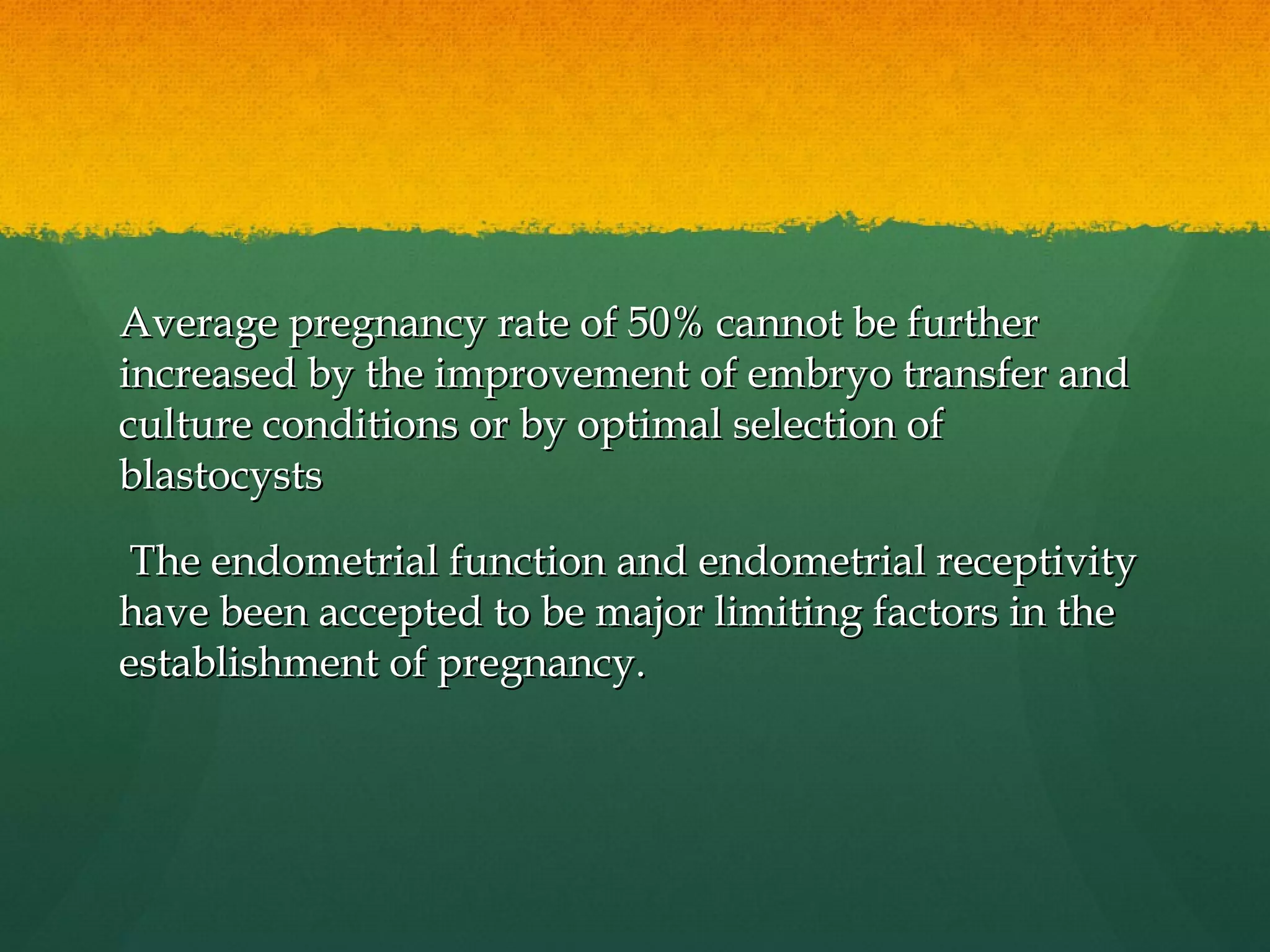 Average pregnancy rate of 50% cannot be further
increased by the improvement of embryo transfer and
culture conditions or by optimal selection of
blastocysts

 The endometrial function and endometrial receptivity
have been accepted to be major limiting factors in the
establishment of pregnancy.
 