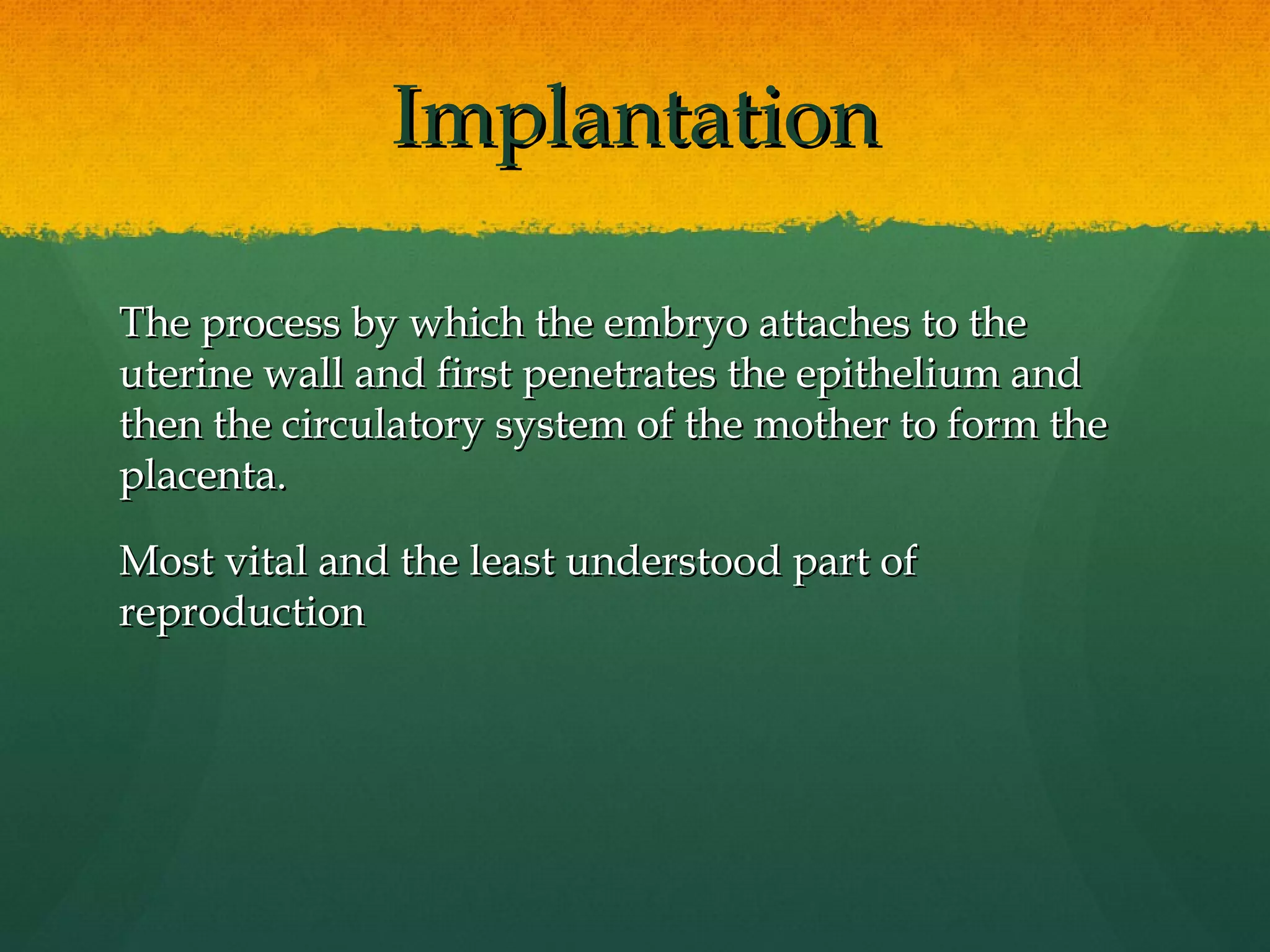 Implantation

The process by which the embryo attaches to the
uterine wall and first penetrates the epithelium and
then the circulatory system of the mother to form the
placenta.

Most vital and the least understood part of
reproduction
 