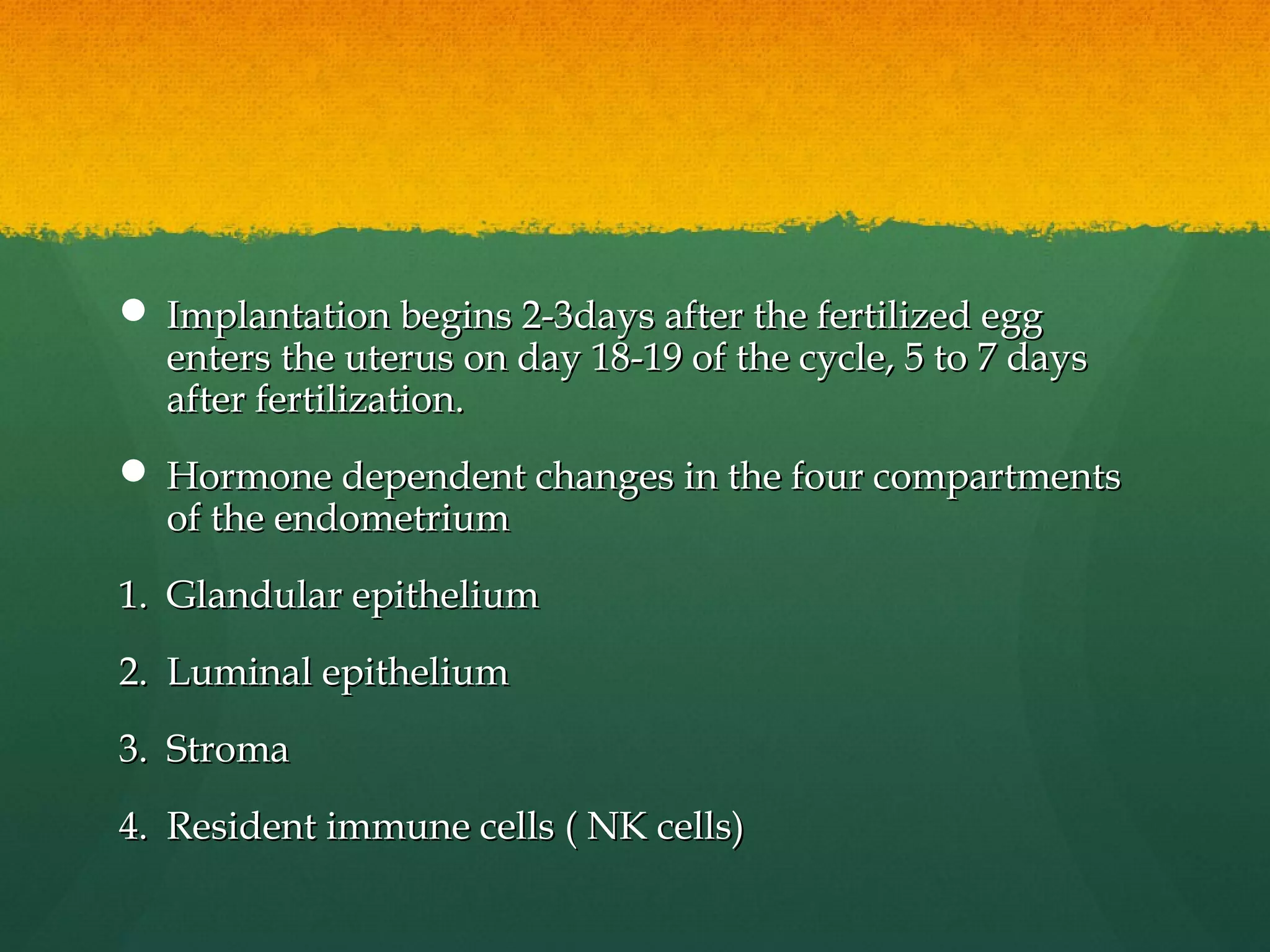  Implantation begins 2-3days after the fertilized egg
  enters the uterus on day 18-19 of the cycle, 5 to 7 days
  after fertilization.
 Hormone dependent changes in the four compartments
  of the endometrium
1. Glandular epithelium
2. Luminal epithelium
3. Stroma
4. Resident immune cells ( NK cells)
 