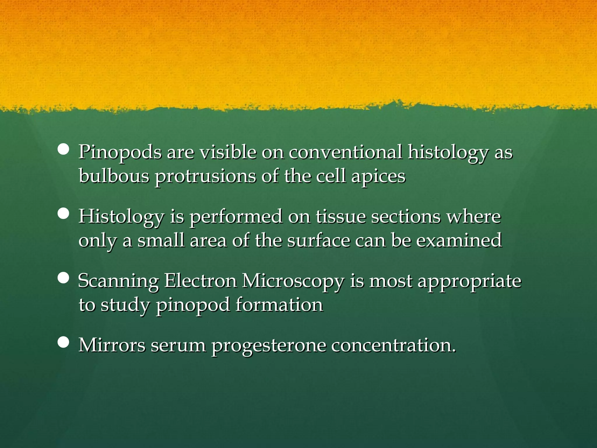  Pinopods are visible on conventional histology as
  bulbous protrusions of the cell apices
 Histology is performed on tissue sections where
  only a small area of the surface can be examined
 Scanning Electron Microscopy is most appropriate
  to study pinopod formation
 Mirrors serum progesterone concentration.
 