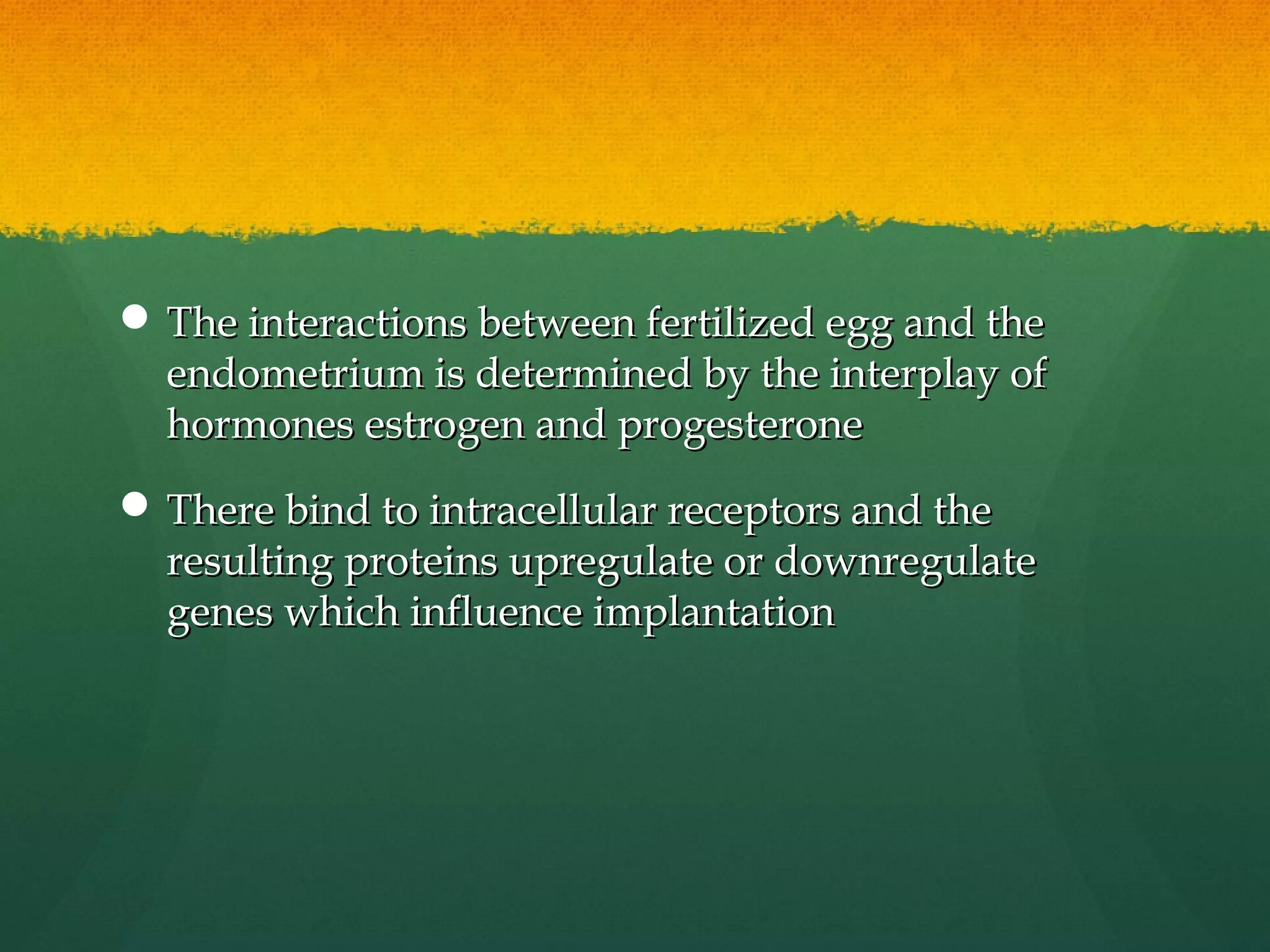  The interactions between fertilized egg and the
  endometrium is determined by the interplay of
  hormones estrogen and progesterone
 There bind to intracellular receptors and the
  resulting proteins upregulate or downregulate
  genes which influence implantation
 