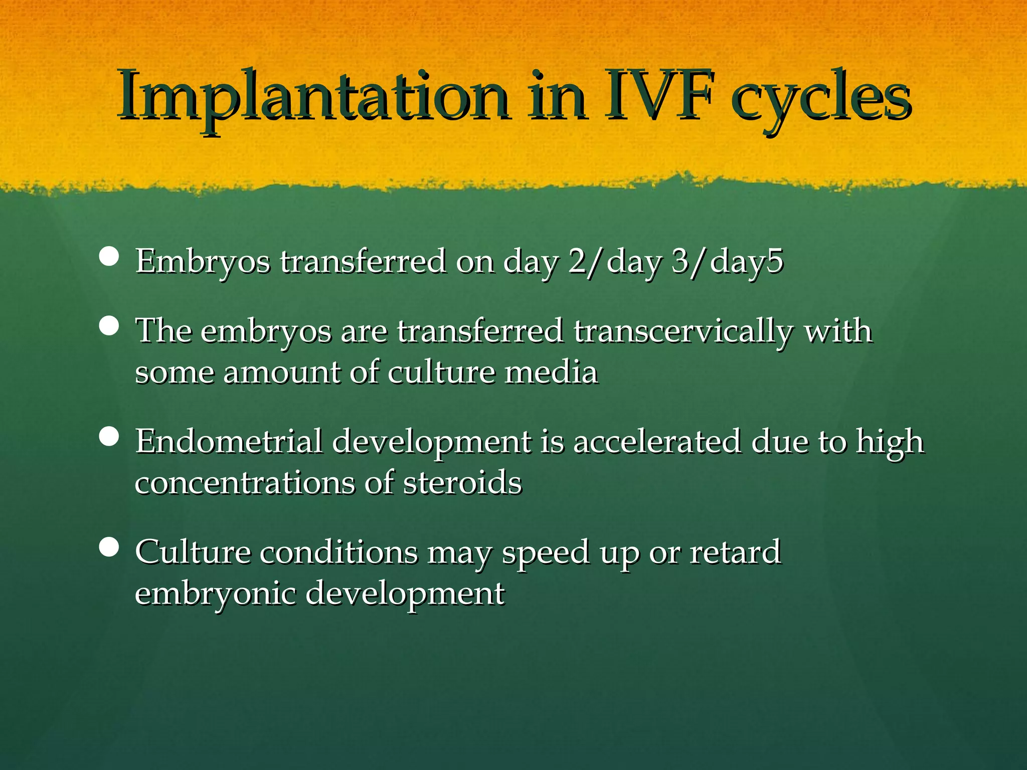 Implantation in IVF cycles

 Embryos transferred on day 2/day 3/day5

 The embryos are transferred transcervically with
  some amount of culture media
 Endometrial development is accelerated due to high
  concentrations of steroids
 Culture conditions may speed up or retard
  embryonic development
 