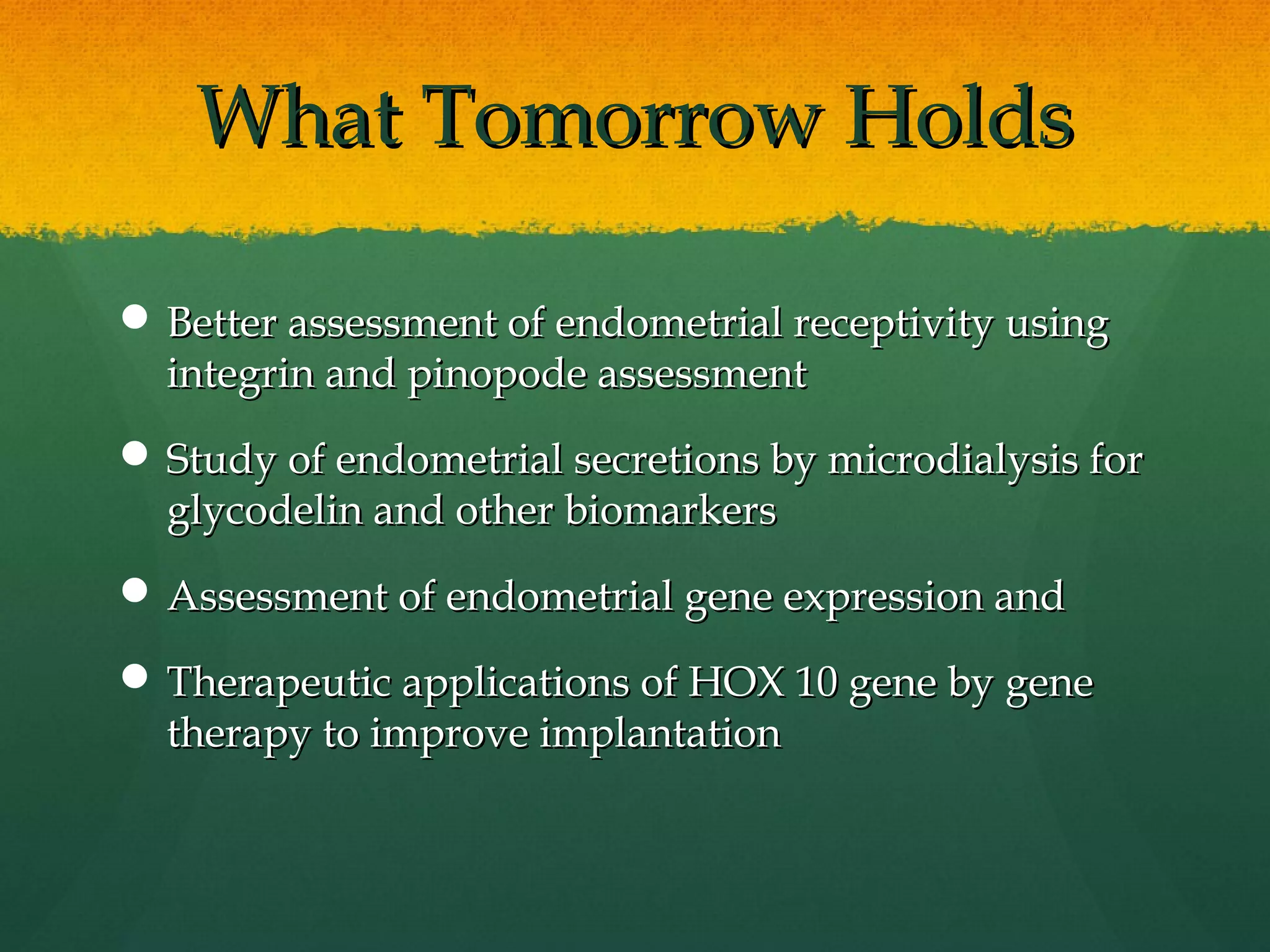 What Tomorrow Holds

 Better assessment of endometrial receptivity using
  integrin and pinopode assessment
 Study of endometrial secretions by microdialysis for
  glycodelin and other biomarkers
 Assessment of endometrial gene expression and

 Therapeutic applications of HOX 10 gene by gene
  therapy to improve implantation
 