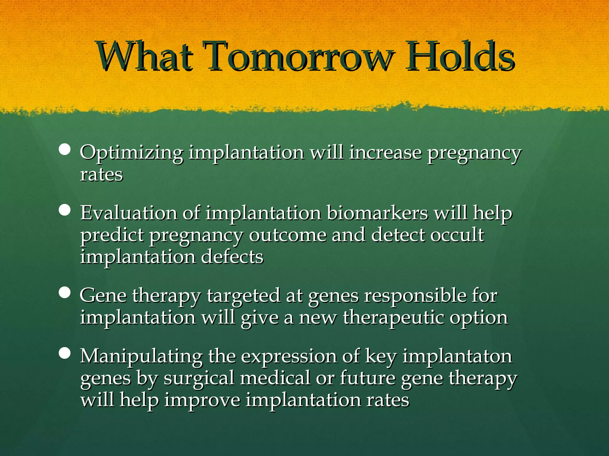 What Tomorrow Holds

 Optimizing implantation will increase pregnancy
  rates
 Evaluation of implantation biomarkers will help
  predict pregnancy outcome and detect occult
  implantation defects
 Gene therapy targeted at genes responsible for
  implantation will give a new therapeutic option
 Manipulating the expression of key implantaton
  genes by surgical medical or future gene therapy
  will help improve implantation rates
 