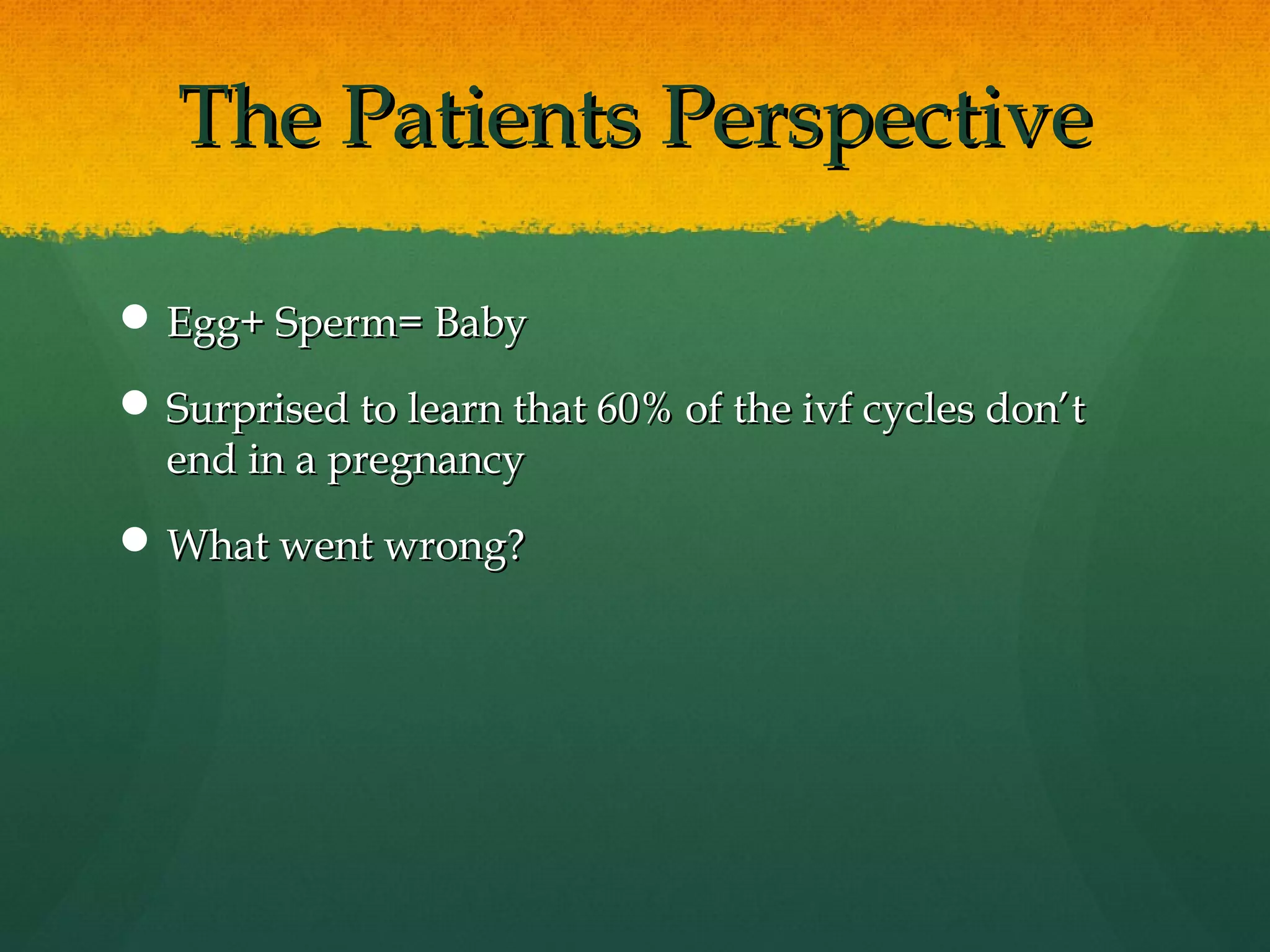 The Patients Perspective

 Egg+ Sperm= Baby

 Surprised to learn that 60% of the ivf cycles don’t
  end in a pregnancy
 What went wrong?
 