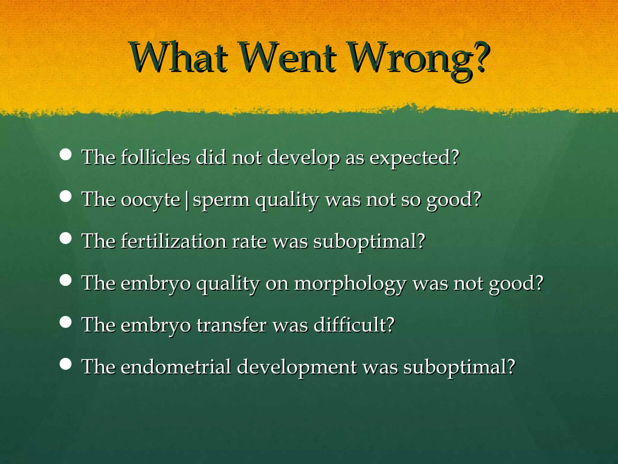 What Went Wrong?

 The follicles did not develop as expected?

 The oocyte|sperm quality was not so good?

 The fertilization rate was suboptimal?

 The embryo quality on morphology was not good?

 The embryo transfer was difficult?

 The endometrial development was suboptimal?
 