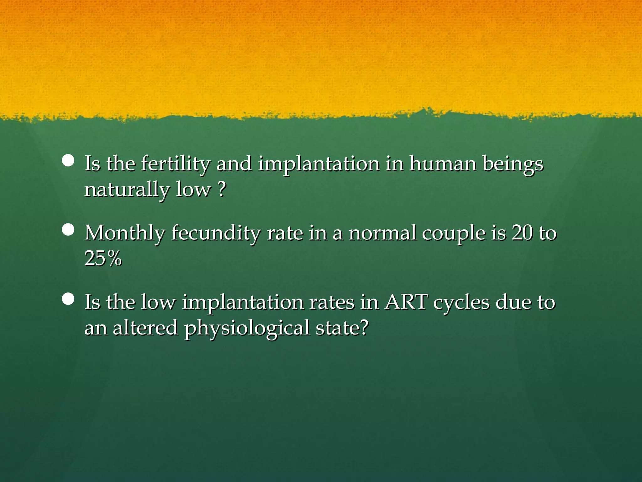  Is the fertility and implantation in human beings
  naturally low ?
 Monthly fecundity rate in a normal couple is 20 to
  25%
 Is the low implantation rates in ART cycles due to
  an altered physiological state?
 