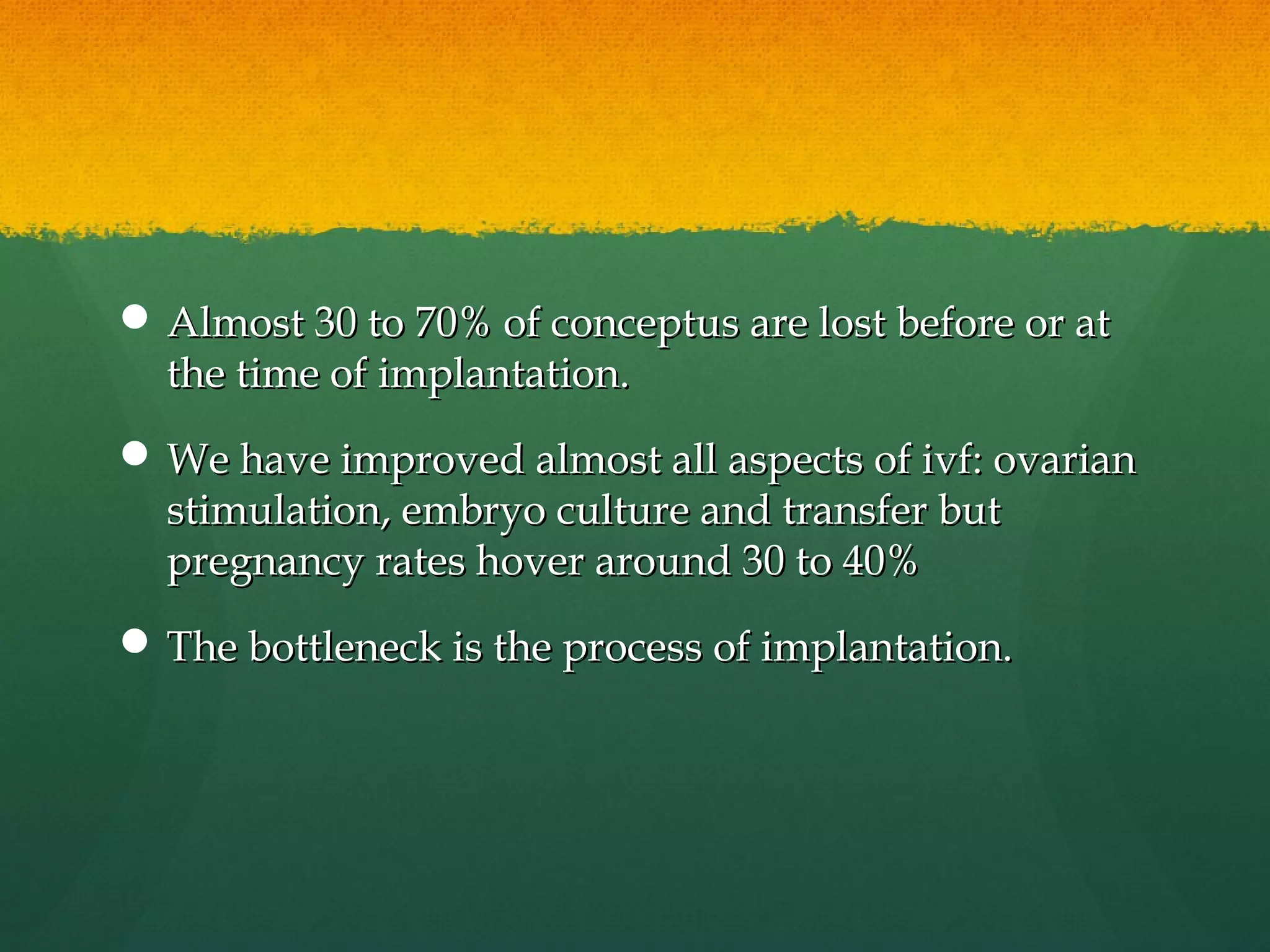  Almost 30 to 70% of conceptus are lost before or at
  the time of implantation.
 We have improved almost all aspects of ivf: ovarian
  stimulation, embryo culture and transfer but
  pregnancy rates hover around 30 to 40%
 The bottleneck is the process of implantation.
 