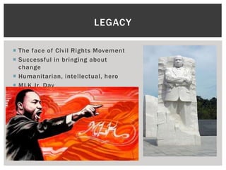 LEGACY

 The face of Civil Rights Movement
 Successful in bringing about
  change
 Humanitarian, intellectual, hero
 MLK Jr. Day
 