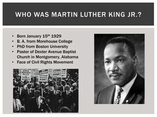 WHO WAS MARTIN LUTHER KING JR.?

• Born January 15th 1929
• B. A. from Morehouse College
• PhD from Boston University
• Pastor of Dexter Avenue Baptist
  Church in Montgomery, Alabama
• Face of Civil Rights Movement
 