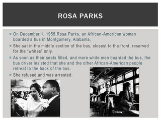 ROSA PARKS

 On December 1, 1955 Rosa Parks, an African -American woman
  boarded a bus in Montgomery, Alabama.
 She sat in the middle section of the bus, closest to the front, reserved
  for the “whites” only.
 As soon as their seats filled, and more white men boarded the bus, the
  bus driver insisted that she and the other African -American people
  retreat to the back of the bus.
 She refused and was arrested.
 