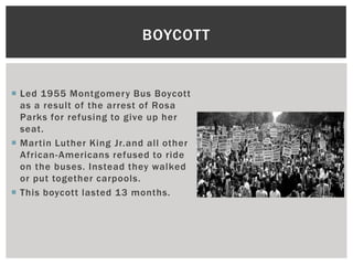 BOYCOTT


 Led 1955 Montgomery Bus Boycott
  as a result of the arrest of Rosa
  Parks for refusing to give up her
  seat.
 Martin Luther King Jr.and all other
  African- Americans refused to ride
  on the buses. Instead they walked
  or put together carpools.
 This boycott lasted 13 months.
 