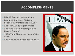 ACCOMPLISHMENTS

 NAACP Executive Committee
 Founded Southern Christian
  Leadership Conference in 1957
 1957 NAACP Spingarn Award
 1963 March on Washington, “I
  Have a Dream”
 1963 Time Magazine “Man of the
  Year”
 Awarded 1964 Nobel Peace Prize
 