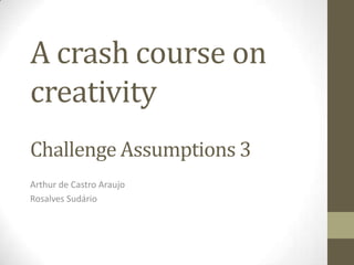 A crash course on
creativity
Challenge Assumptions 3
Arthur de Castro Araujo
Rosalves Sudário
 