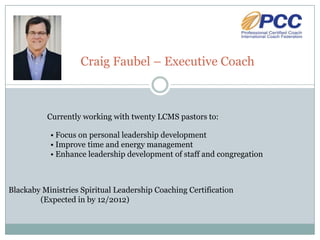 Craig Faubel – Executive Coach



          Currently working with twenty LCMS pastors to:

           • Focus on personal leadership development
           • Improve time and energy management
           • Enhance leadership development of staff and congregation



Blackaby Ministries Spiritual Leadership Coaching Certification
        (Expected in by 12/2012)
 