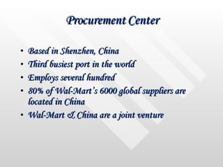 Procurement Center Based in Shenzhen, China Third busiest port in the world Employs several hundred  80% of Wal-Mart’s 6000 global suppliers are located in China Wal-Mart & China are a joint venture 