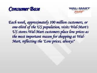 Consumer Base Each week, approximately 100 million customers, or one-third of the US population, visits Wal-Mart's US stores.Wal-Mart customers place low prices as the most important reason for shopping at Wal-Mart, reflecting the "Low prices, always"  