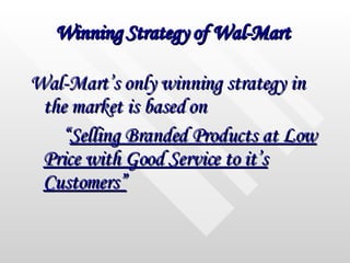 Winning Strategy of Wal-Mart   Wal-Mart’s only winning strategy in the market is based on  “ Selling Branded Products at Low Price with Good Service to it’s Customers” 
