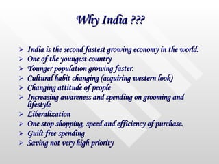 Why India ??? India is the second fastest growing economy in the world. One of the youngest country Younger population growing faster. Cultural habit changing (acquiring western look) Changing attitude of people Increasing awareness and spending on grooming and lifestyle  Liberalization One stop shopping, speed and efficiency of purchase. Guilt free spending  Saving not very high priority 