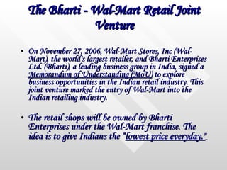 The Bharti - Wal-Mart Retail Joint Venture On November 27, 2006, Wal-Mart Stores, Inc (Wal-Mart), the world's largest retailer, and Bharti Enterprises Ltd. (Bharti), a leading business group in India, signed a  Memorandum of Understanding (MoU)  to explore business opportunities in the Indian retail industry. This joint venture marked the entry of Wal-Mart into the Indian retailing industry. The retail shops will be owned by Bharti Enterprises under the Wal-Mart franchise. The idea is to give Indians the “ lowest price everyday."   