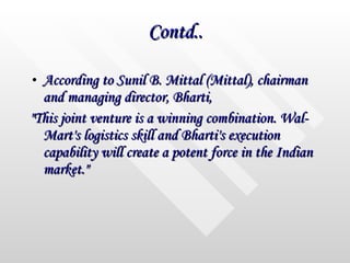 Contd.. According to Sunil B. Mittal (Mittal), chairman and managing director, Bharti,  "This joint venture is a winning combination. Wal-Mart's logistics skill and Bharti's execution capability will create a potent force in the Indian market."  