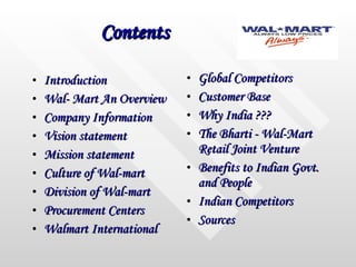 Contents Introduction Wal- Mart An Overview Company Information Vision statement Mission statement Culture of Wal-mart Division of Wal-mart Procurement Centers Walmart International Global Competitors Customer Base Why India ??? The Bharti - Wal-Mart Retail Joint Venture Benefits to Indian Govt. and People Indian Competitors Sources 