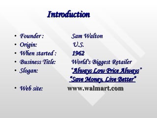 Introduction Founder :  Sam Walton  Origin:  U.S. When started :  1962  Business Title:  World's Biggest Retailer  Slogan:  “ Always Low Price Always ” “ Save Money, Live Better” Web site:   www.walmart.com 