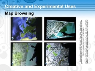 Creative and Experimental Uses Map Browsing SchoeningJohannes 2008, Multi-Touch Virtual Globe: Using multi-touch gestures on Wal, YouTube LLC, San Bruno CA USA, viewed 17 August 2008, <http://www.youtube.com/watch?v=aVhjARASg1I > Wagsmike 2007, Multitouch Applications, YouTube LLC, San Bruno CA USA, viewed 17 August 2008, < http://www.youtube.com/watch?v=3LgiZm3Dp7s> 