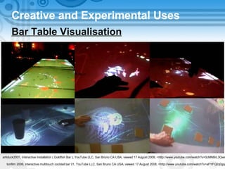 Creative and Experimental Uses Bar Table Visualisation artiduck2007, Interactive Installation ( Goldfish Bar ), YouTube LLC, San Bruno CA USA, viewed 17 August 2008, <http://www.youtube.com/watch?v=0cMNBrL3Qws> tonfilm 2006, interactive multitouch cocktail bar 01, YouTube LLC, San Bruno CA USA, viewed 17 August 2008, <http://www.youtube.com/watch?v=aFYFQ2q0gqc> 