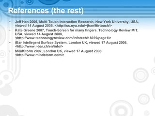 References (the rest) Jeff Han 2006, Multi-Touch Interaction Research, New York University, USA, viewed 14 August 2008, <http://cs.nyu.edu/~jhan/ftirtouch/> Kate Greene 2007, Touch-Screen for many fingers, Technology Review MIT, USA, viewed 14 August 2008, <http://www.technologyreview.com/Infotech/18079/page1/> iBar Intellegent Surface System, London UK, viewed 17 August 2008, <http://www.i-bar.ch/en/info/> MindStorm 2007, London UK, viewed 17 August 2008 <http://www.mindstorm.com/>  