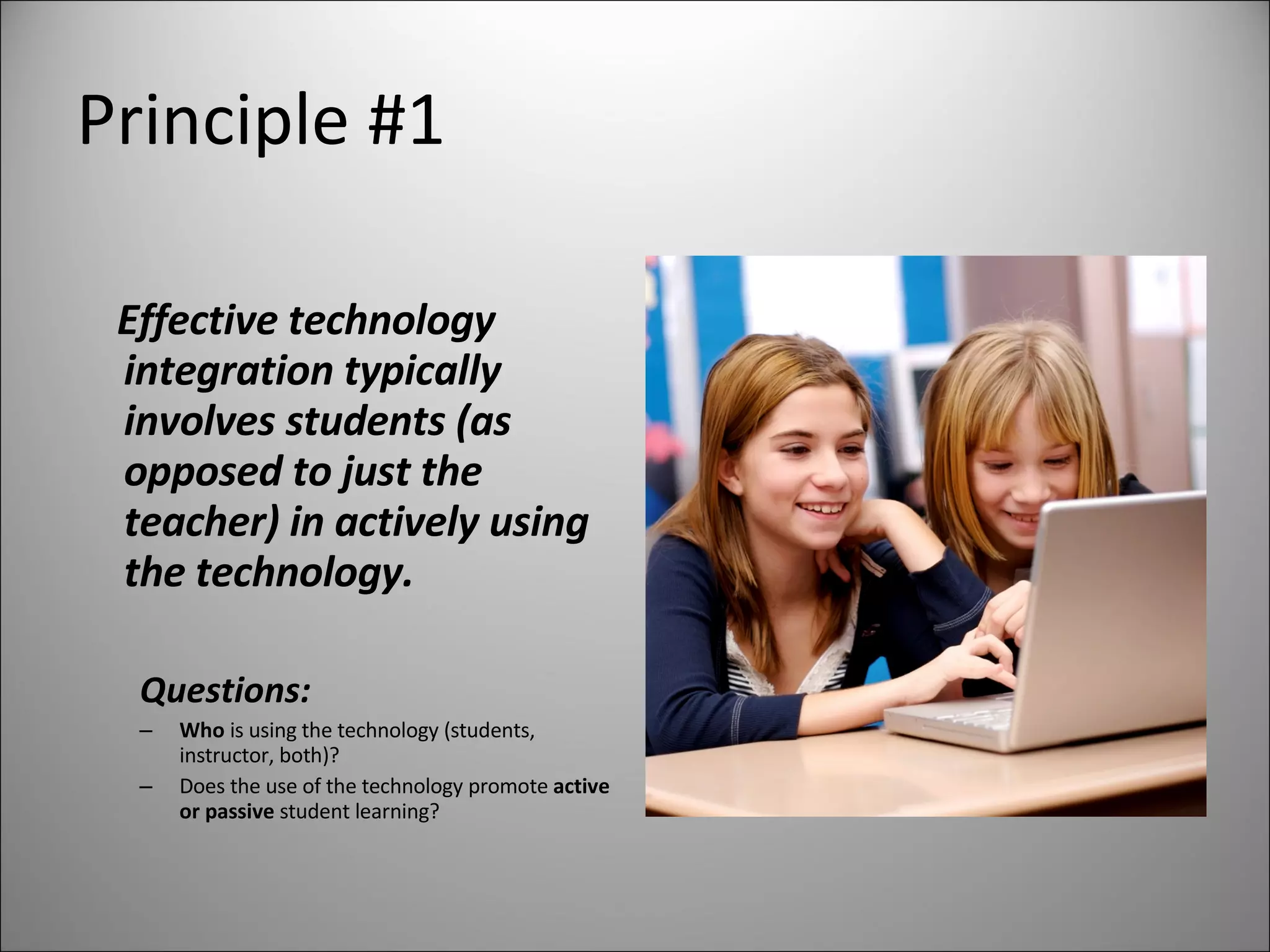 Principle #1 Effective technology integration typically involves students (as opposed to just the teacher) in actively using the technology. Questions: Who  is using the technology (students, instructor, both)? Does the use of the technology promote  active or passive  student learning? 