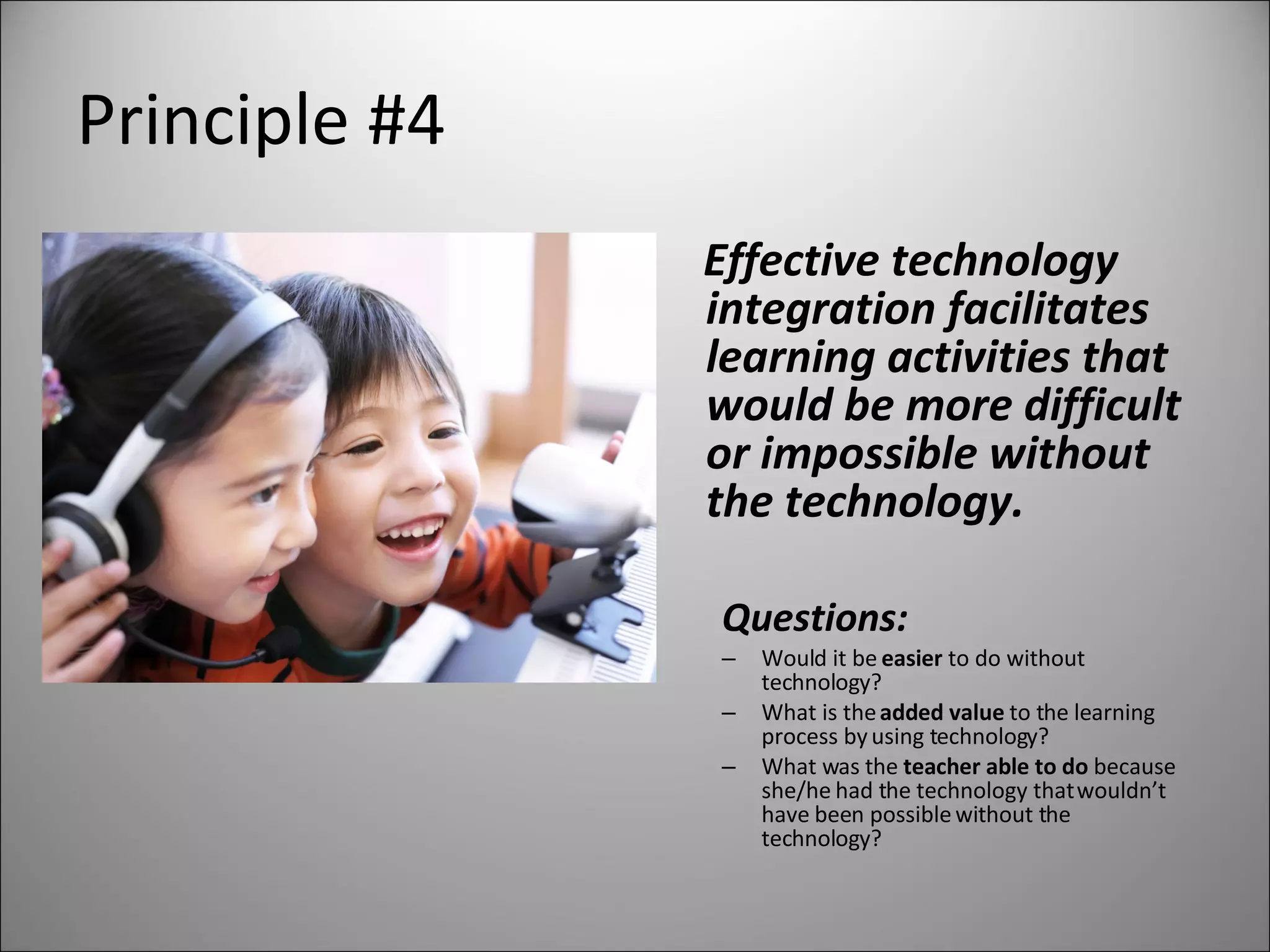 Principle #4 Effective technology integration facilitates learning activities that would be more difficult or impossible without the technology. Questions: Would it be  easier  to do without technology? What is the  added value  to the learning process by using technology? What was the  teacher able to do  because she/he had the technology that wouldn’t have been possible without the technology? 