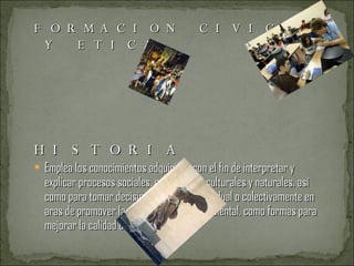 FORMACION CIVICA Y ETICA  HISTORIA Emplea los conocimientos adquiridos con el fin de interpretar y explicar procesos sociales, económicos, culturales y naturales, así como para tomar decisiones y actuar individual o colectivamente en aras de promover la salud y el cuidado ambiental, como formas para mejorar la calidad de vida. ARTES 