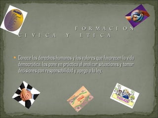 FORMACION CIVICA Y ETICA Conoce los derechos humanos y los valores que favorecen la vida democrática, los pone en práctica al analizar situaciones y tomar decisiones con responsabilidad y apego a la ley. 