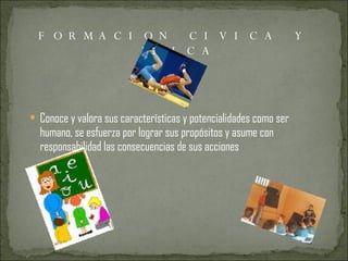 FORMACION CIVICA Y ETICA Conoce y valora sus características y potencialidades como ser humano, se esfuerza por lograr sus propósitos y asume con responsabilidad las consecuencias de sus acciones 