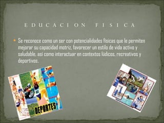EDUCACION FISICA Se reconoce como un ser con potencialidades físicas que le permiten mejorar su capacidad motriz, favorecer un estilo de vida activo y saludable, así como interactuar en contextos lúdicos, recreativos y deportivos . 