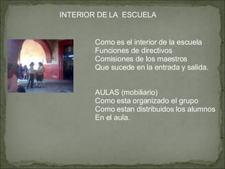 INTERIOR DE LA  ESCUELA Como es el interior de la escuela Funciones de directivos Comisiones de los maestros Que sucede en la entrada y salida. AULAS (mobiliario) Como esta organizado el grupo Como estan distribuidos los alumnos En el aula. 