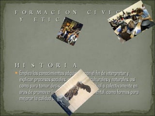FORMACION CIVICA Y ETICA  HISTORIA Emplea los conocimientos adquiridos con el fin de interpretar y explicar procesos sociales, económicos, culturales y naturales, así como para tomar decisiones y actuar individual o colectivamente en aras de promover la salud y el cuidado ambiental, como formas para mejorar la calidad de vida. ARTES 