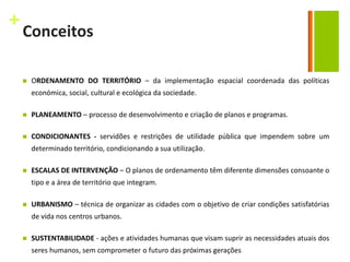 +
    Conceitos

       ORDENAMENTO DO TERRITÓRIO – da implementação espacial coordenada das políticas
        económica, social, cultural e ecológica da sociedade.

       PLANEAMENTO – processo de desenvolvimento e criação de planos e programas.

       CONDICIONANTES - servidões e restrições de utilidade pública que impendem sobre um
        determinado território, condicionando a sua utilização.

       ESCALAS DE INTERVENÇÃO – O planos de ordenamento têm diferente dimensões consoante o
        tipo e a área de território que integram.

       URBANISMO – técnica de organizar as cidades com o objetivo de criar condições satisfatórias
        de vida nos centros urbanos.

       SUSTENTABILIDADE - ações e atividades humanas que visam suprir as necessidades atuais dos
        seres humanos, sem comprometer o futuro das próximas gerações
 
