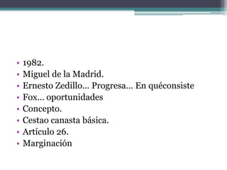 •   1982.
•   Miguel de la Madrid.
•   Ernesto Zedillo… Progresa… En quéconsiste
•   Fox… oportunidades
•   Concepto.
•   Cestao canasta básica.
•   Artículo 26.
•   Marginación
 